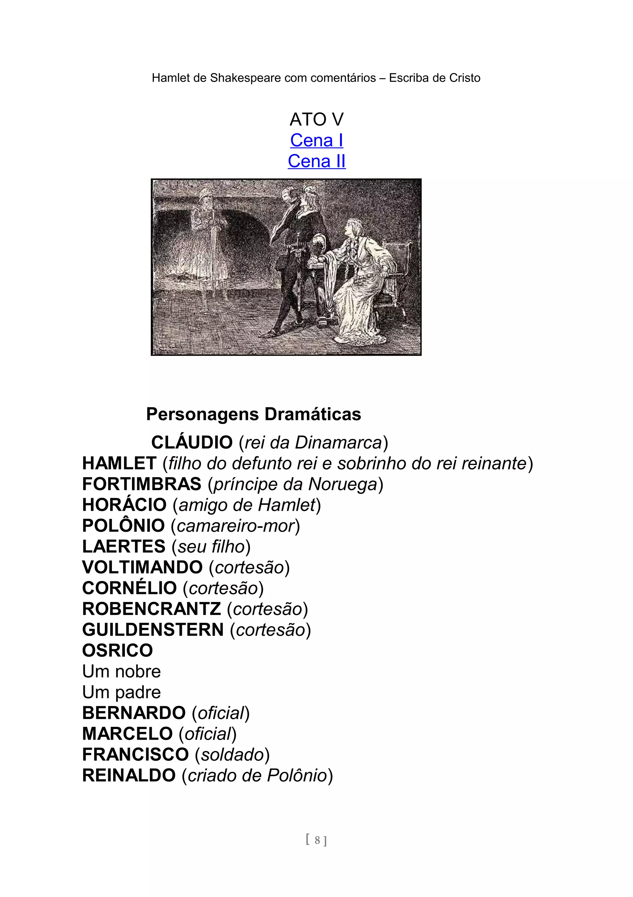 Hamlet de Shakespeare com comentários – Escriba de Cristo
ATO V
Cena I
Cena II
Personagens Dramáticas
CLÁUDIO (rei da Dinamarca)
HAMLET (filho do defunto rei e sobrinho do rei reinante)
FORTIMBRAS (príncipe da Noruega)
HORÁCIO (amigo de Hamlet)
POLÔNIO (camareiro-mor)
LAERTES (seu filho)
VOLTIMANDO (cortesão)
CORNÉLIO (cortesão)
ROBENCRANTZ (cortesão)
GUILDENSTERN (cortesão)
OSRICO
Um nobre
Um padre
BERNARDO (oficial)
MARCELO (oficial)
FRANCISCO (soldado)
REINALDO (criado de Polônio)
[ 8 ]
 