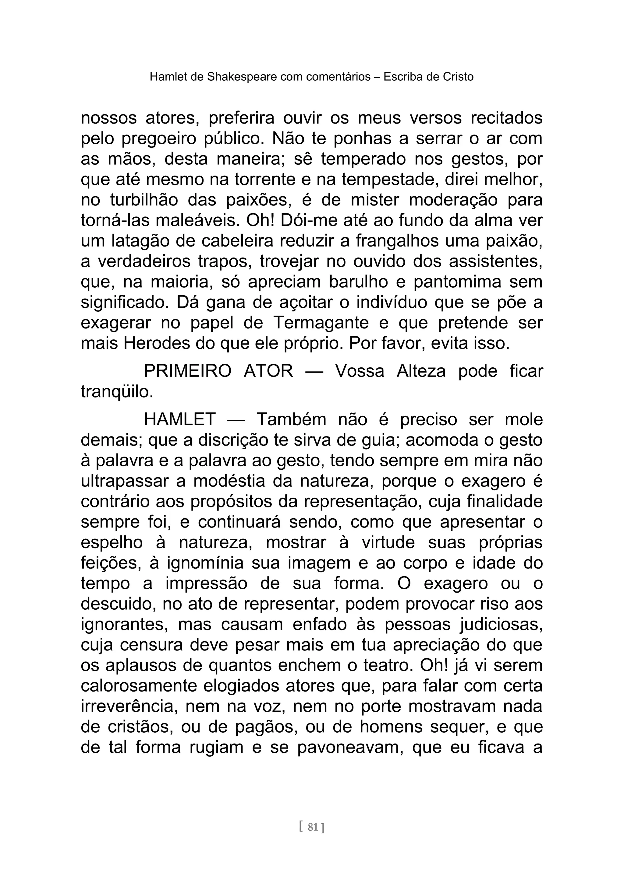 Hamlet de Shakespeare com comentários – Escriba de Cristo
nossos atores, preferira ouvir os meus versos recitados
pelo pregoeiro público. Não te ponhas a serrar o ar com
as mãos, desta maneira; sê temperado nos gestos, por
que até mesmo na torrente e na tempestade, direi melhor,
no turbilhão das paixões, é de mister moderação para
torná-las maleáveis. Oh! Dói-me até ao fundo da alma ver
um latagão de cabeleira reduzir a frangalhos uma paixão,
a verdadeiros trapos, trovejar no ouvido dos assistentes,
que, na maioria, só apreciam barulho e pantomima sem
significado. Dá gana de açoitar o indivíduo que se põe a
exagerar no papel de Termagante e que pretende ser
mais Herodes do que ele próprio. Por favor, evita isso.
PRIMEIRO ATOR — Vossa Alteza pode ficar
tranqüilo.
HAMLET — Também não é preciso ser mole
demais; que a discrição te sirva de guia; acomoda o gesto
à palavra e a palavra ao gesto, tendo sempre em mira não
ultrapassar a modéstia da natureza, porque o exagero é
contrário aos propósitos da representação, cuja finalidade
sempre foi, e continuará sendo, como que apresentar o
espelho à natureza, mostrar à virtude suas próprias
feições, à ignomínia sua imagem e ao corpo e idade do
tempo a impressão de sua forma. O exagero ou o
descuido, no ato de representar, podem provocar riso aos
ignorantes, mas causam enfado às pessoas judiciosas,
cuja censura deve pesar mais em tua apreciação do que
os aplausos de quantos enchem o teatro. Oh! já vi serem
calorosamente elogiados atores que, para falar com certa
irreverência, nem na voz, nem no porte mostravam nada
de cristãos, ou de pagãos, ou de homens sequer, e que
de tal forma rugiam e se pavoneavam, que eu ficava a
[ 81 ]
 