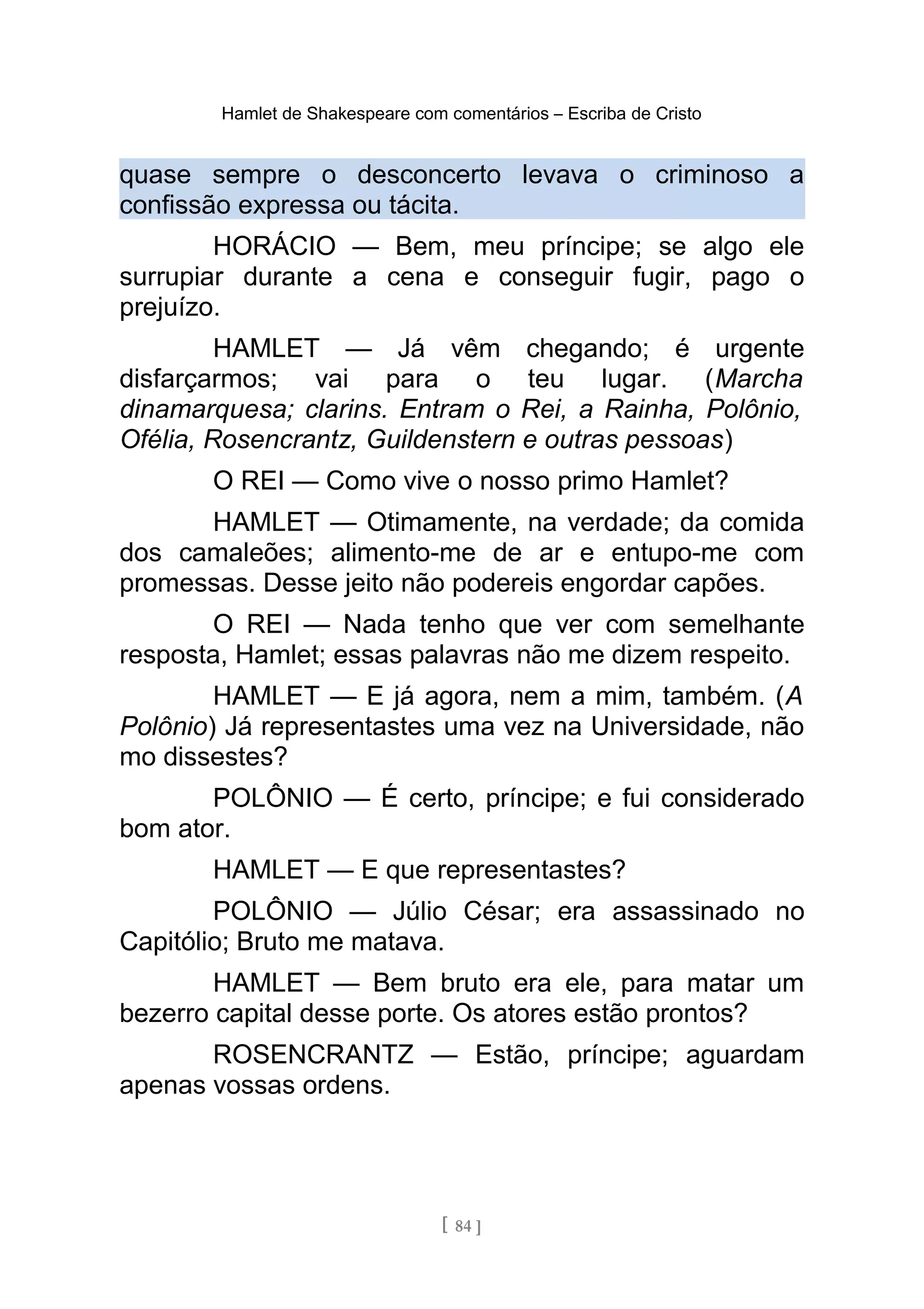 Hamlet de Shakespeare com comentários – Escriba de Cristo
quase sempre o desconcerto levava o criminoso a
confissão expressa ou tácita.
HORÁCIO — Bem, meu príncipe; se algo ele
surrupiar durante a cena e conseguir fugir, pago o
prejuízo.
HAMLET — Já vêm chegando; é urgente
disfarçarmos; vai para o teu lugar. (Marcha
dinamarquesa; clarins. Entram o Rei, a Rainha, Polônio,
Ofélia, Rosencrantz, Guildenstern e outras pessoas)
O REI — Como vive o nosso primo Hamlet?
HAMLET — Otimamente, na verdade; da comida
dos camaleões; alimento-me de ar e entupo-me com
promessas. Desse jeito não podereis engordar capões.
O REI — Nada tenho que ver com semelhante
resposta, Hamlet; essas palavras não me dizem respeito.
HAMLET — E já agora, nem a mim, também. (A
Polônio) Já representastes uma vez na Universidade, não
mo dissestes?
POLÔNIO — É certo, príncipe; e fui considerado
bom ator.
HAMLET — E que representastes?
POLÔNIO — Júlio César; era assassinado no
Capitólio; Bruto me matava.
HAMLET — Bem bruto era ele, para matar um
bezerro capital desse porte. Os atores estão prontos?
ROSENCRANTZ — Estão, príncipe; aguardam
apenas vossas ordens.
[ 84 ]
 