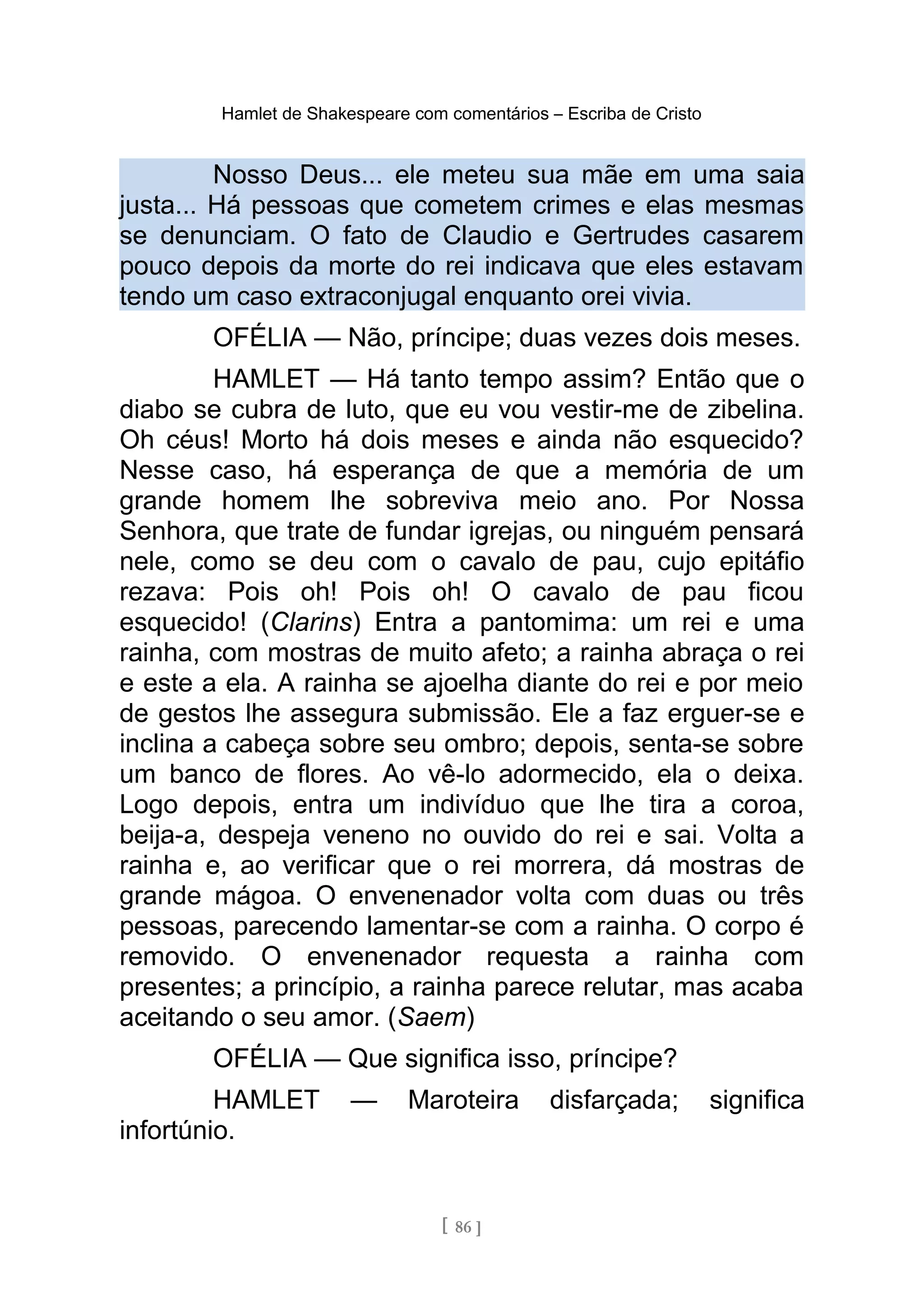Hamlet de Shakespeare com comentários – Escriba de Cristo
Nosso Deus... ele meteu sua mãe em uma saia
justa... Há pessoas que cometem crimes e elas mesmas
se denunciam. O fato de Claudio e Gertrudes casarem
pouco depois da morte do rei indicava que eles estavam
tendo um caso extraconjugal enquanto orei vivia.
OFÉLIA — Não, príncipe; duas vezes dois meses.
HAMLET — Há tanto tempo assim? Então que o
diabo se cubra de luto, que eu vou vestir-me de zibelina.
Oh céus! Morto há dois meses e ainda não esquecido?
Nesse caso, há esperança de que a memória de um
grande homem lhe sobreviva meio ano. Por Nossa
Senhora, que trate de fundar igrejas, ou ninguém pensará
nele, como se deu com o cavalo de pau, cujo epitáfio
rezava: Pois oh! Pois oh! O cavalo de pau ficou
esquecido! (Clarins) Entra a pantomima: um rei e uma
rainha, com mostras de muito afeto; a rainha abraça o rei
e este a ela. A rainha se ajoelha diante do rei e por meio
de gestos lhe assegura submissão. Ele a faz erguer-se e
inclina a cabeça sobre seu ombro; depois, senta-se sobre
um banco de flores. Ao vê-lo adormecido, ela o deixa.
Logo depois, entra um indivíduo que lhe tira a coroa,
beija-a, despeja veneno no ouvido do rei e sai. Volta a
rainha e, ao verificar que o rei morrera, dá mostras de
grande mágoa. O envenenador volta com duas ou três
pessoas, parecendo lamentar-se com a rainha. O corpo é
removido. O envenenador requesta a rainha com
presentes; a princípio, a rainha parece relutar, mas acaba
aceitando o seu amor. (Saem)
OFÉLIA — Que significa isso, príncipe?
HAMLET — Maroteira disfarçada; significa
infortúnio.
[ 86 ]
 