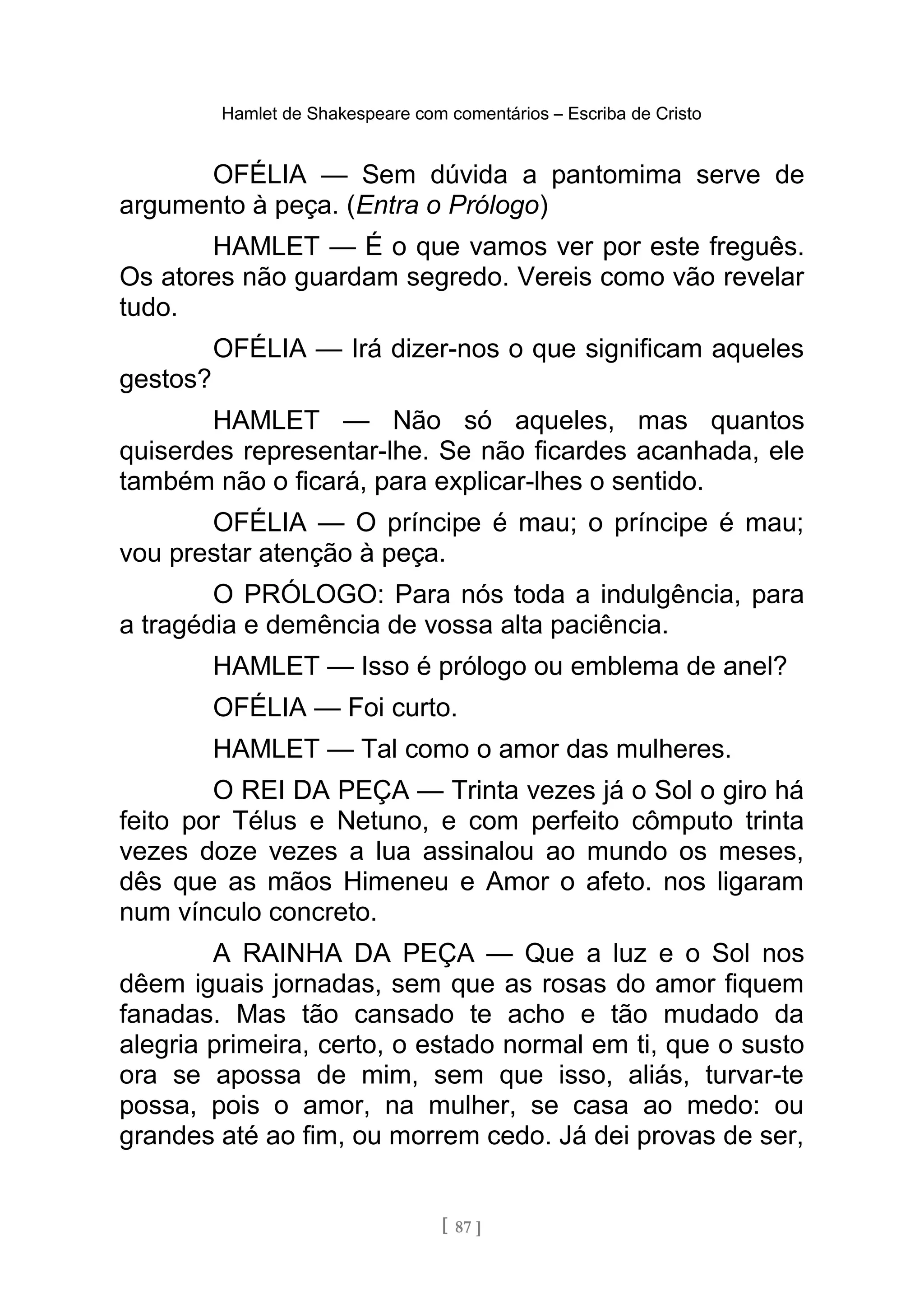 Hamlet de Shakespeare com comentários – Escriba de Cristo
OFÉLIA — Sem dúvida a pantomima serve de
argumento à peça. (Entra o Prólogo)
HAMLET — É o que vamos ver por este freguês.
Os atores não guardam segredo. Vereis como vão revelar
tudo.
OFÉLIA — Irá dizer-nos o que significam aqueles
gestos?
HAMLET — Não só aqueles, mas quantos
quiserdes representar-lhe. Se não ficardes acanhada, ele
também não o ficará, para explicar-lhes o sentido.
OFÉLIA — O príncipe é mau; o príncipe é mau;
vou prestar atenção à peça.
O PRÓLOGO: Para nós toda a indulgência, para
a tragédia e demência de vossa alta paciência.
HAMLET — Isso é prólogo ou emblema de anel?
OFÉLIA — Foi curto.
HAMLET — Tal como o amor das mulheres.
O REI DA PEÇA — Trinta vezes já o Sol o giro há
feito por Télus e Netuno, e com perfeito cômputo trinta
vezes doze vezes a lua assinalou ao mundo os meses,
dês que as mãos Himeneu e Amor o afeto. nos ligaram
num vínculo concreto.
A RAINHA DA PEÇA — Que a luz e o Sol nos
dêem iguais jornadas, sem que as rosas do amor fiquem
fanadas. Mas tão cansado te acho e tão mudado da
alegria primeira, certo, o estado normal em ti, que o susto
ora se apossa de mim, sem que isso, aliás, turvar-te
possa, pois o amor, na mulher, se casa ao medo: ou
grandes até ao fim, ou morrem cedo. Já dei provas de ser,
[ 87 ]
 