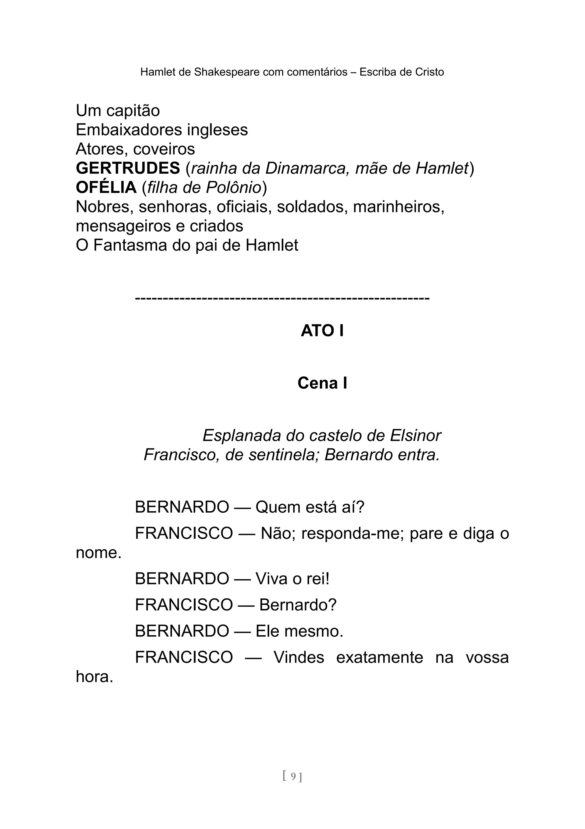 Hamlet de Shakespeare com comentários – Escriba de Cristo
Um capitão
Embaixadores ingleses
Atores, coveiros
GERTRUDES (rainha da Dinamarca, mãe de Hamlet)
OFÉLIA (filha de Polônio)
Nobres, senhoras, oficiais, soldados, marinheiros,
mensageiros e criados
O Fantasma do pai de Hamlet
-----------------------------------------------------
ATO I
Cena I
Esplanada do castelo de Elsinor
Francisco, de sentinela; Bernardo entra.
BERNARDO — Quem está aí?
FRANCISCO — Não; responda-me; pare e diga o
nome.
BERNARDO — Viva o rei!
FRANCISCO — Bernardo?
BERNARDO — Ele mesmo.
FRANCISCO — Vindes exatamente na vossa
hora.
[ 9 ]
 