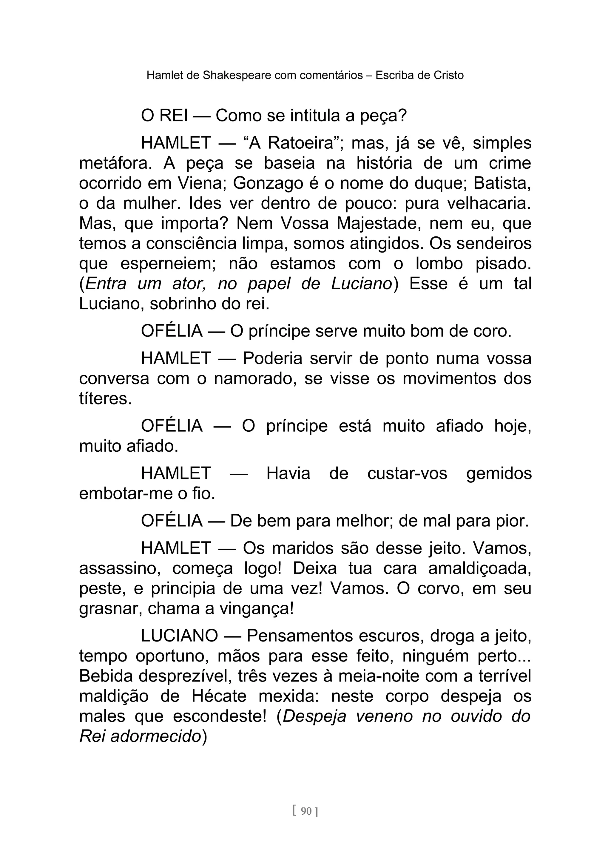Hamlet de Shakespeare com comentários – Escriba de Cristo
O REI — Como se intitula a peça?
HAMLET — “A Ratoeira”; mas, já se vê, simples
metáfora. A peça se baseia na história de um crime
ocorrido em Viena; Gonzago é o nome do duque; Batista,
o da mulher. Ides ver dentro de pouco: pura velhacaria.
Mas, que importa? Nem Vossa Majestade, nem eu, que
temos a consciência limpa, somos atingidos. Os sendeiros
que esperneiem; não estamos com o lombo pisado.
(Entra um ator, no papel de Luciano) Esse é um tal
Luciano, sobrinho do rei.
OFÉLIA — O príncipe serve muito bom de coro.
HAMLET — Poderia servir de ponto numa vossa
conversa com o namorado, se visse os movimentos dos
títeres.
OFÉLIA — O príncipe está muito afiado hoje,
muito afiado.
HAMLET — Havia de custar-vos gemidos
embotar-me o fio.
OFÉLIA — De bem para melhor; de mal para pior.
HAMLET — Os maridos são desse jeito. Vamos,
assassino, começa logo! Deixa tua cara amaldiçoada,
peste, e principia de uma vez! Vamos. O corvo, em seu
grasnar, chama a vingança!
LUCIANO — Pensamentos escuros, droga a jeito,
tempo oportuno, mãos para esse feito, ninguém perto...
Bebida desprezível, três vezes à meia-noite com a terrível
maldição de Hécate mexida: neste corpo despeja os
males que escondeste! (Despeja veneno no ouvido do
Rei adormecido)
[ 90 ]
 