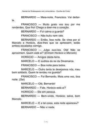 Hamlet de Shakespeare com comentários – Escriba de Cristo
BERNARDO — Meia-noite, Francisco. Vai deitar-
te.
FRANCISCO — Muito grato vos sou por me
renderdes. Que frio! Chega a doer-me o coração.
BERNARDO — Foi calma a guarda?
FRANCISCO — Não buliu nem rato.
BERNARDO — Então, boa noite. Se vires por aí
Marcelo e Horácio, dize-lhes que se apressem; estão
ambos escalados comigo.
FRANCISCO — Julgo ouvi-los. Olá! Não se
aproximem. Quem está aí? (Entram Horácio e Marcelo)
HORÁCIO — Amigos desta terra.
MARCELO — E súditos do rei da Dinamarca.
FRANCISCO — Boa noite para todos.
MARCELO — Outro tanto te desejamos nós, meu
bom soldado. Quem te rendeu na guarda?
FRANCISCO — Foi Bernardo. Mais uma vez, boa
noite. (Sai)
MARCELO — Olá, Bernardo!
BERNARDO — Fale. Horácio está aí?
HORÁCIO — Ele em pessoa.
BERNARDO — Bem-vindo, Horácio; salve, bom
Marcelo.
MARCELO — E a tal coisa, esta noite apareceu?
BERNARDO — Não vi nada.
[ 10 ]
 