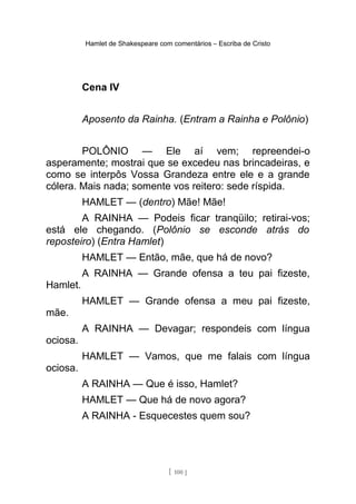 Hamlet de Shakespeare com comentários – Escriba de Cristo
Cena IV
Aposento da Rainha. (Entram a Rainha e Polônio)
POLÔNIO — Ele aí vem; repreendei-o
asperamente; mostrai que se excedeu nas brincadeiras, e
como se interpôs Vossa Grandeza entre ele e a grande
cólera. Mais nada; somente vos reitero: sede ríspida.
HAMLET — (dentro) Mãe! Mãe!
A RAINHA — Podeis ficar tranqüilo; retirai-vos;
está ele chegando. (Polônio se esconde atrás do
reposteiro) (Entra Hamlet)
HAMLET — Então, mãe, que há de novo?
A RAINHA — Grande ofensa a teu pai fizeste,
Hamlet.
HAMLET — Grande ofensa a meu pai fizeste,
mãe.
A RAINHA — Devagar; respondeis com língua
ociosa.
HAMLET — Vamos, que me falais com língua
ociosa.
A RAINHA — Que é isso, Hamlet?
HAMLET — Que há de novo agora?
A RAINHA - Esquecestes quem sou?
[ 100 ]
 