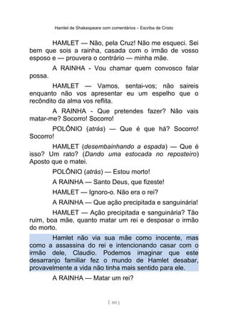 Hamlet de Shakespeare com comentários – Escriba de Cristo
HAMLET — Não, pela Cruz! Não me esqueci. Sei
bem que sois a rainha, casada com o irmão de vosso
esposo e — prouvera o contrário — minha mãe.
A RAINHA - Vou chamar quem convosco falar
possa.
HAMLET — Vamos, sentai-vos; não saireis
enquanto não vos apresentar eu um espelho que o
recôndito da alma vos reflita.
A RAINHA - Que pretendes fazer? Não vais
matar-me? Socorro! Socorro!
POLÔNIO (atrás) — Que é que há? Socorro!
Socorro!
HAMLET (desembainhando a espada) — Que é
isso? Um rato? (Dando uma estocada no reposteiro)
Aposto que o matei.
POLÔNIO (atrás) — Estou morto!
A RAINHA — Santo Deus, que fizeste!
HAMLET — Ignoro-o. Não era o rei?
A RAINHA — Que ação precipitada e sanguinária!
HAMLET — Ação precipitada e sanguinária? Tão
ruim, boa mãe, quanto matar um rei e desposar o irmão
do morto.
Hamlet não via sua mãe como inocente, mas
como a assassina do rei e intencionando casar com o
irmão dele, Claudio. Podemos imaginar que este
desarranjo familiar fez o mundo de Hamlet desabar,
provavelmente a vida não tinha mais sentido para ele.
A RAINHA — Matar um rei?
[ 101 ]
 