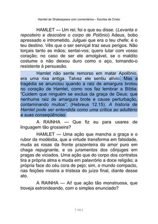 Hamlet de Shakespeare com comentários – Escriba de Cristo
HAMLET — Um rei; foi o que eu disse. (Levanta o
reposteiro e descobre o corpo de Polônio) Adeus, bobo
apressado e intrometido. Julguei que era o teu chefe; é o
teu destino. Vês que o ser serviçal traz seus perigos. Não
torçais tanto as mãos; sentai-vos; quero lutar com vosso
coração; no caso de ser ele amolgável, se o maldito
costume o não deixou duro como o aço, tornando-o
resistente à persuasão.
Hamlet não sente remorso em matar Apolônio,
era uma rixa antiga. Talvez ele sentiu alívio. Mas a
tragédia se anunciou quando a raiz de amargura brotou
no coração de Hamlet, como nos faz lembrar a Bíblia:
“Cuidem que ninguém se exclua da graça de Deus; que
nenhuma raiz de amargura brote e cause perturbação,
contaminando muitos”; (Hebreus 12.15). A historia de
Hamlet pode ser entendida como uma crítica ao adultério
e suas conseqüências.
A RAINHA — Que fiz eu para usares de
linguagem tão grosseira?
HAMLET — Uma ação que mancha a graça e o
rubor da modéstia, que a virtude transforma em falsidade,
muda as rosas da fronte prazenteira do amor puro em
chaga repugnante, e os juramentos dos cônjuges em
pragas de viciados. Uma ação que do corpo dos contratos
tira a própria alma e muda em palavrório a doce religião; a
própria face do céu cora de pejo; sim, o mundo compacto,
nas feições mostra a tristeza do juízo final, diante desse
ato.
A RAINHA — Ai! que ação tão monstruosa, que
troveja estrondeando, com o simples enunciado?
[ 102 ]
 