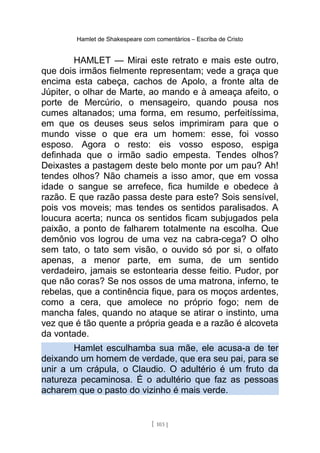 Hamlet de Shakespeare com comentários – Escriba de Cristo
HAMLET — Mirai este retrato e mais este outro,
que dois irmãos fielmente representam; vede a graça que
encima esta cabeça, cachos de Apolo, a fronte alta de
Júpiter, o olhar de Marte, ao mando e à ameaça afeito, o
porte de Mercúrio, o mensageiro, quando pousa nos
cumes altanados; uma forma, em resumo, perfeitíssima,
em que os deuses seus selos imprimiram para que o
mundo visse o que era um homem: esse, foi vosso
esposo. Agora o resto: eis vosso esposo, espiga
definhada que o irmão sadio empesta. Tendes olhos?
Deixastes a pastagem deste belo monte por um pau? Ah!
tendes olhos? Não chameis a isso amor, que em vossa
idade o sangue se arrefece, fica humilde e obedece à
razão. E que razão passa deste para este? Sois sensível,
pois vos moveis; mas tendes os sentidos paralisados. A
loucura acerta; nunca os sentidos ficam subjugados pela
paixão, a ponto de falharem totalmente na escolha. Que
demônio vos logrou de uma vez na cabra-cega? O olho
sem tato, o tato sem visão, o ouvido só por si, o olfato
apenas, a menor parte, em suma, de um sentido
verdadeiro, jamais se estontearia desse feitio. Pudor, por
que não coras? Se nos ossos de uma matrona, inferno, te
rebelas, que a continência fique, para os moços ardentes,
como a cera, que amolece no próprio fogo; nem de
mancha fales, quando no ataque se atirar o instinto, uma
vez que é tão quente a própria geada e a razão é alcoveta
da vontade.
Hamlet esculhamba sua mãe, ele acusa-a de ter
deixando um homem de verdade, que era seu pai, para se
unir a um crápula, o Claudio. O adultério é um fruto da
natureza pecaminosa. É o adultério que faz as pessoas
acharem que o pasto do vizinho é mais verde.
[ 103 ]
 
