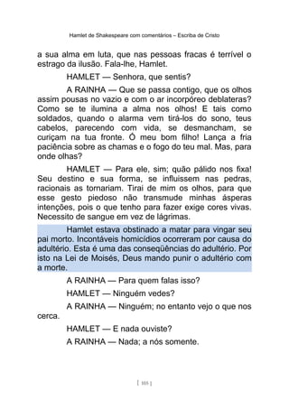 Hamlet de Shakespeare com comentários – Escriba de Cristo
a sua alma em luta, que nas pessoas fracas é terrível o
estrago da ilusão. Fala-lhe, Hamlet.
HAMLET — Senhora, que sentis?
A RAINHA — Que se passa contigo, que os olhos
assim pousas no vazio e com o ar incorpóreo deblateras?
Como se te ilumina a alma nos olhos! E tais como
soldados, quando o alarma vem tirá-los do sono, teus
cabelos, parecendo com vida, se desmancham, se
curiçam na tua fronte. Ó meu bom filho! Lança a fria
paciência sobre as chamas e o fogo do teu mal. Mas, para
onde olhas?
HAMLET — Para ele, sim; quão pálido nos fixa!
Seu destino e sua forma, se influissem nas pedras,
racionais as tornariam. Tirai de mim os olhos, para que
esse gesto piedoso não transmude minhas ásperas
intenções, pois o que tenho para fazer exige cores vivas.
Necessito de sangue em vez de lágrimas.
Hamlet estava obstinado a matar para vingar seu
pai morto. Incontáveis homicídios ocorreram por causa do
adultério. Esta é uma das conseqüências do adultério. Por
isto na Lei de Moisés, Deus mando punir o adultério com
a morte.
A RAINHA — Para quem falas isso?
HAMLET — Ninguém vedes?
A RAINHA — Ninguém; no entanto vejo o que nos
cerca.
HAMLET — E nada ouviste?
A RAINHA — Nada; a nós somente.
[ 105 ]
 