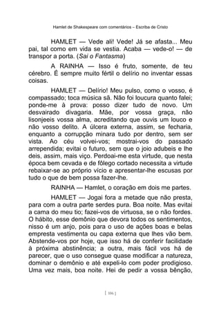 Hamlet de Shakespeare com comentários – Escriba de Cristo
HAMLET — Vede ali! Vede! Já se afasta... Meu
pai, tal como em vida se vestia. Acaba — vede-o! — de
transpor a porta. (Sai o Fantasma)
A RAINHA — Isso é fruto, somente, de teu
cérebro. É sempre muito fértil o delírio no inventar essas
coisas.
HAMLET — Delírio! Meu pulso, como o vosso, é
compassado; toca música sã. Não foi loucura quanto falei;
ponde-me à prova: posso dizer tudo de novo. Um
desvairado divagaria. Mãe, por vossa graça, não
lisonjeeis vossa alma, acreditando que ouvis um louco e
não vosso delito. A úlcera externa, assim, se fecharia,
enquanto a corrupção minara tudo por dentro, sem ser
vista. Ao céu volvei-vos; mostrai-vos do passado
arrependida; evitai o futuro, sem que o joio adubeis e lhe
deis, assim, mais viço. Perdoai-me esta virtude, que nesta
época bem cevada e de fôlego cortado necessita a virtude
rebaixar-se ao próprio vício e apresentar-lhe escusas por
tudo o que de bem possa fazer-lhe.
RAINHA — Hamlet, o coração em dois me partes.
HAMLET — Jogai fora a metade que não presta,
para com a outra parte serdes pura. Boa noite. Mas evitai
a cama do meu tio; fazei-vos de virtuosa, se o não fordes.
O hábito, esse demônio que devora todos os sentimentos,
nisso é um anjo, pois para o uso de ações boas e belas
empresta vestimenta ou capa externa que lhes vão bem.
Abstende-vos por hoje, que isso há de conferir facilidade
à próxima abstinência; a outra, mais fácil vos há de
parecer, que o uso consegue quase modificar a natureza,
dominar o demônio e até expeli-lo com poder prodigioso.
Uma vez mais, boa noite. Hei de pedir a vossa bênção,
[ 106 ]
 