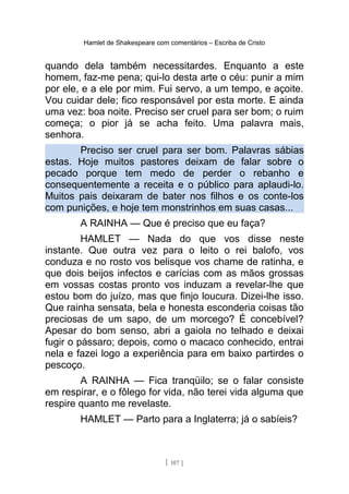 Hamlet de Shakespeare com comentários – Escriba de Cristo
quando dela também necessitardes. Enquanto a este
homem, faz-me pena; qui-lo desta arte o céu: punir a mim
por ele, e a ele por mim. Fui servo, a um tempo, e açoite.
Vou cuidar dele; fico responsável por esta morte. E ainda
uma vez: boa noite. Preciso ser cruel para ser bom; o ruim
começa; o pior já se acha feito. Uma palavra mais,
senhora.
Preciso ser cruel para ser bom. Palavras sábias
estas. Hoje muitos pastores deixam de falar sobre o
pecado porque tem medo de perder o rebanho e
consequentemente a receita e o público para aplaudi-lo.
Muitos pais deixaram de bater nos filhos e os conte-los
com punições, e hoje tem monstrinhos em suas casas...
A RAINHA — Que é preciso que eu faça?
HAMLET — Nada do que vos disse neste
instante. Que outra vez para o leito o rei balofo, vos
conduza e no rosto vos belisque vos chame de ratinha, e
que dois beijos infectos e carícias com as mãos grossas
em vossas costas pronto vos induzam a revelar-lhe que
estou bom do juízo, mas que finjo loucura. Dizei-lhe isso.
Que rainha sensata, bela e honesta esconderia coisas tão
preciosas de um sapo, de um morcego? É concebível?
Apesar do bom senso, abri a gaiola no telhado e deixai
fugir o pássaro; depois, como o macaco conhecido, entrai
nela e fazei logo a experiência para em baixo partirdes o
pescoço.
A RAINHA — Fica tranqüilo; se o falar consiste
em respirar, e o fôlego for vida, não terei vida alguma que
respire quanto me revelaste.
HAMLET — Parto para a Inglaterra; já o sabíeis?
[ 107 ]
 