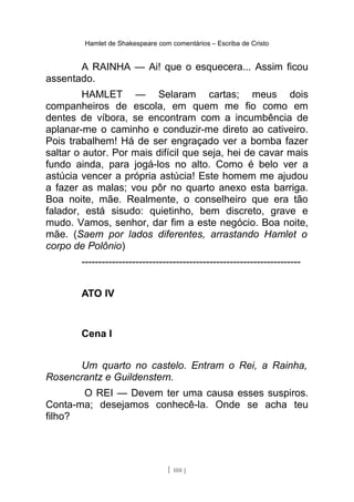 Hamlet de Shakespeare com comentários – Escriba de Cristo
A RAINHA — Ai! que o esquecera... Assim ficou
assentado.
HAMLET — Selaram cartas; meus dois
companheiros de escola, em quem me fio como em
dentes de víbora, se encontram com a incumbência de
aplanar-me o caminho e conduzir-me direto ao cativeiro.
Pois trabalhem! Há de ser engraçado ver a bomba fazer
saltar o autor. Por mais difícil que seja, hei de cavar mais
fundo ainda, para jogá-los no alto. Como é belo ver a
astúcia vencer a própria astúcia! Este homem me ajudou
a fazer as malas; vou pôr no quarto anexo esta barriga.
Boa noite, mãe. Realmente, o conselheiro que era tão
falador, está sisudo: quietinho, bem discreto, grave e
mudo. Vamos, senhor, dar fim a este negócio. Boa noite,
mãe. (Saem por lados diferentes, arrastando Hamlet o
corpo de Polônio)
-----------------------------------------------------------------
ATO IV
Cena I
Um quarto no castelo. Entram o Rei, a Rainha,
Rosencrantz e Guildenstern.
O REI — Devem ter uma causa esses suspiros.
Conta-ma; desejamos conhecê-la. Onde se acha teu
filho?
[ 108 ]
 