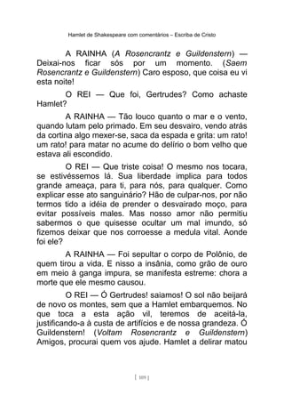 Hamlet de Shakespeare com comentários – Escriba de Cristo
A RAINHA (A Rosencrantz e Guildenstern) —
Deixai-nos ficar sós por um momento. (Saem
Rosencrantz e Guildenstern) Caro esposo, que coisa eu vi
esta noite!
O REI — Que foi, Gertrudes? Como achaste
Hamlet?
A RAINHA — Tão louco quanto o mar e o vento,
quando lutam pelo primado. Em seu desvairo, vendo atrás
da cortina algo mexer-se, saca da espada e grita: um rato!
um rato! para matar no acume do delírio o bom velho que
estava ali escondido.
O REI — Que triste coisa! O mesmo nos tocara,
se estivéssemos lá. Sua liberdade implica para todos
grande ameaça, para ti, para nós, para qualquer. Como
explicar esse ato sanguinário? Hão de culpar-nos, por não
termos tido a idéia de prender o desvairado moço, para
evitar possíveis males. Mas nosso amor não permitiu
sabermos o que quisesse ocultar um mal imundo, só
fizemos deixar que nos corroesse a medula vital. Aonde
foi ele?
A RAINHA — Foi sepultar o corpo de Polônio, de
quem tirou a vida. E nisso a insânia, como grão de ouro
em meio à ganga impura, se manifesta estreme: chora a
morte que ele mesmo causou.
O REI — Ó Gertrudes! saiamos! O sol não beijará
de novo os montes, sem que a Hamlet embarquemos. No
que toca a esta ação vil, teremos de aceitá-la,
justificando-a à custa de artifícios e de nossa grandeza. Ó
Guildenstern! (Voltam Rosencrantz e Guildenstern)
Amigos, procurai quem vos ajude. Hamlet a delirar matou
[ 109 ]
 