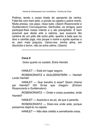 Hamlet de Shakespeare com comentários – Escriba de Cristo
Polônio, tendo o corpo tirado do aposento da rainha.
Falai-lhe com bem jeito, e ponde na capela o pobre morto.
Muita pressa, vos peço, nisso tudo. (Saem Rosencrantz e
Guildenstern) Convoquemos, Gertrudes, os amigos, para
participar-lhes nosso intento e o ato precipitado. É bem
possível que desta arte a calúnia, que sussurra tão
certeira de um pólo até outro pólo, quanto a bala que no
alvo o canhão joga, nos poupe o nome e açoite apenas o
ar, sem mais prejuízo. Vamo-nos; minha alma, em
discórdia e terror, não se acha calma. (Saem)
------------------------------------------------------------
Cena II
Outro quarto no castelo. Entra Hamlet.
HAMLET — Está em lugar seguro.
ROSENCRANTZ e GUILDENSTERN — Hamlet!
Lorde Hamlet!
HAMLET — Que barulho é esse? Quem chama
por Hamlet? Oh! Ei-los que chegam. (Entram
Rosencrantz e Guildenstern)
ROSENCRANTZ — Onde o corpo pusestes, lorde
Hamlet?
HAMLET — Associei-o ao pó, de que é parente.
ROSENCRANTZ — Dizei-nos onde está, porque
possamos depô-lo na capela.
HAMLET — Não deis crédito a semelhante coisa.
[ 110 ]
 