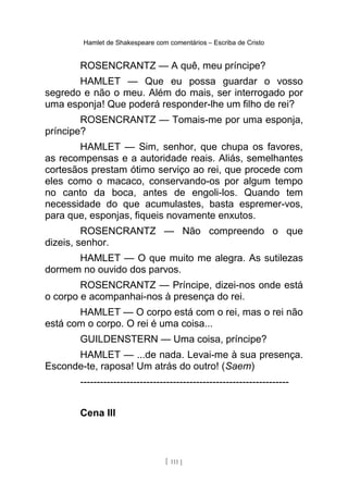 Hamlet de Shakespeare com comentários – Escriba de Cristo
ROSENCRANTZ — A quê, meu príncipe?
HAMLET — Que eu possa guardar o vosso
segredo e não o meu. Além do mais, ser interrogado por
uma esponja! Que poderá responder-lhe um filho de rei?
ROSENCRANTZ — Tomais-me por uma esponja,
príncipe?
HAMLET — Sim, senhor, que chupa os favores,
as recompensas e a autoridade reais. Aliás, semelhantes
cortesãos prestam ótimo serviço ao rei, que procede com
eles como o macaco, conservando-os por algum tempo
no canto da boca, antes de engoli-los. Quando tem
necessidade do que acumulastes, basta espremer-vos,
para que, esponjas, fiqueis novamente enxutos.
ROSENCRANTZ — Não compreendo o que
dizeis, senhor.
HAMLET — O que muito me alegra. As sutilezas
dormem no ouvido dos parvos.
ROSENCRANTZ — Príncipe, dizei-nos onde está
o corpo e acompanhai-nos à presença do rei.
HAMLET — O corpo está com o rei, mas o rei não
está com o corpo. O rei é uma coisa...
GUILDENSTERN — Uma coisa, príncipe?
HAMLET — ...de nada. Levai-me à sua presença.
Esconde-te, raposa! Um atrás do outro! (Saem)
---------------------------------------------------------------
Cena III
[ 111 ]
 