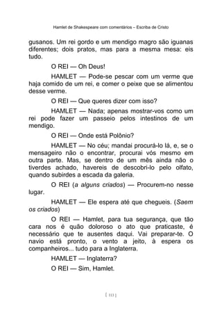 Hamlet de Shakespeare com comentários – Escriba de Cristo
gusanos. Um rei gordo e um mendigo magro são iguanas
diferentes; dois pratos, mas para a mesma mesa: eis
tudo.
O REI — Oh Deus!
HAMLET — Pode-se pescar com um verme que
haja comido de um rei, e comer o peixe que se alimentou
desse verme.
O REI — Que queres dizer com isso?
HAMLET — Nada; apenas mostrar-vos como um
rei pode fazer um passeio pelos intestinos de um
mendigo.
O REI — Onde está Polônio?
HAMLET — No céu; mandai procurá-lo lá, e, se o
mensageiro não o encontrar, procurai vós mesmo em
outra parte. Mas, se dentro de um mês ainda não o
tiverdes achado, havereis de descobri-lo pelo olfato,
quando subirdes a escada da galeria.
O REI (a alguns criados) — Procurem-no nesse
lugar.
HAMLET — Ele espera até que chegueis. (Saem
os criados)
O REI — Hamlet, para tua segurança, que tão
cara nos é quão doloroso o ato que praticaste, é
necessário que te ausentes daqui. Vai preparar-te. O
navio está pronto, o vento a jeito, à espera os
companheiros... tudo para a Inglaterra.
HAMLET — Inglaterra?
O REI — Sim, Hamlet.
[ 113 ]
 