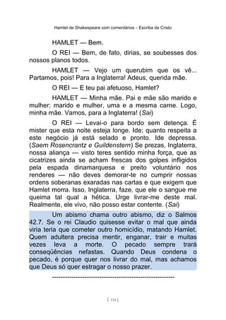 Hamlet de Shakespeare com comentários – Escriba de Cristo
HAMLET — Bem.
O REI — Bem, de fato, dirias, se soubesses dos
nossos planos todos.
HAMLET — Vejo um querubim que os vê...
Partamos, pois! Para a Inglaterra! Adeus, querida mãe.
O REI — E teu pai afetuoso, Hamlet?
HAMLET — Minha mãe. Pai e mãe são marido e
mulher; marido e mulher, uma e a mesma carne. Logo,
minha mãe. Vamos, para a Inglaterra! (Sai)
O REI — Levai-o para bordo sem detença. É
mister que esta noite esteja longe. Ide; quanto respeita a
este negócio já está selado e pronto. Ide depressa.
(Saem Rosencrantz e Guildenstern) Se prezas, Inglaterra,
nossa aliança — visto teres sentido minha força, que as
cicatrizes ainda se acham frescas dos golpes infligidos
pela espada dinamarquesa e preito voluntário nos
renderes — não deves demorar-te no cumprir nossas
ordens soberanas exaradas nas cartas e que exigem que
Hamlet morra. Isso, Inglaterra, faze, que ele o sangue me
queima tal qual a hética. Urge livrar-me deste mal.
Realmente, ele vivo, não posso estar contente. (Sai)
Um abismo chama outro abismo, diz o Salmos
42.7. Se o rei Claudio quisesse evitar o mal que ainda
viria teria que cometer outro homicídio, matando Hamlet.
Quem adultera precisa mentir, enganar, trair e muitas
vezes leva a morte. O pecado sempre trará
conseqüências nefastas. Quando Deus condena o
pecado, é porque quer nos livrar do mal, mas achamos
que Deus só quer estragar o nosso prazer.
---------------------------------------------------------
[ 114 ]
 