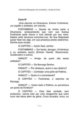 Hamlet de Shakespeare com comentários – Escriba de Cristo
Cena IV
Uma planície na Dinamarca. Entram Fortimbrás,
um capitão e soldados, em marcha.
FORTIMBRÁS — Saudai de minha parte a
Dinamarca, acrescentando que com sua licença
Fortimbrás pede franco e livre trânsito por seu reino.
Sabeis onde devemos encontrar-nos. Se Sua Majestade
quiser falar-nos algo, em sua presença presto estaremos.
Dai-lhe esse recado.
O CAPITÃO — Assim farei, senhor.
FORTIMBRÁS — Em frente, devagar. (Fortimbras
e os soldados saem) (Entram Hamlet, Rosencrantz,
Guildenstern e outros)
HAMLET — Amigo, de quem são esses
soldados?
O CAPITÃO — Da Noruega Senhor.
HAMLET — Por obséquio, qual é o seu destino?
O CAPITÃO — Combater uma parte da Polônia.
HAMLET — Quem é o comandante?
O CAPITÃO — Fortimbrás, o sobrinho de
Noruega.
HAMLET — Visam toda a Polônia, ou porventura
um ponto da fronteira?
O CAPITÃO — Para falar verdade, sem
acréscimo, vamos lutar por uma nesgazinha que outro
lucro não deixa além da glória. Cinco ducados, cinco, eu
[ 115 ]
 
