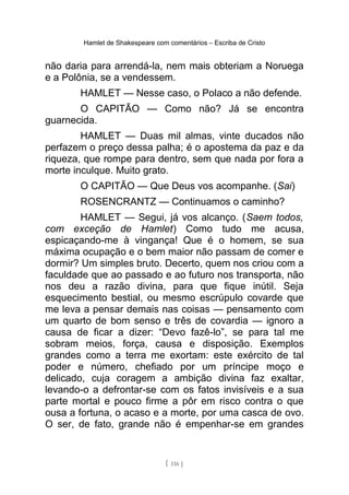 Hamlet de Shakespeare com comentários – Escriba de Cristo
não daria para arrendá-la, nem mais obteriam a Noruega
e a Polônia, se a vendessem.
HAMLET — Nesse caso, o Polaco a não defende.
O CAPITÃO — Como não? Já se encontra
guarnecida.
HAMLET — Duas mil almas, vinte ducados não
perfazem o preço dessa palha; é o apostema da paz e da
riqueza, que rompe para dentro, sem que nada por fora a
morte inculque. Muito grato.
O CAPITÃO — Que Deus vos acompanhe. (Sai)
ROSENCRANTZ — Continuamos o caminho?
HAMLET — Segui, já vos alcanço. (Saem todos,
com exceção de Hamlet) Como tudo me acusa,
espicaçando-me à vingança! Que é o homem, se sua
máxima ocupação e o bem maior não passam de comer e
dormir? Um simples bruto. Decerto, quem nos criou com a
faculdade que ao passado e ao futuro nos transporta, não
nos deu a razão divina, para que fique inútil. Seja
esquecimento bestial, ou mesmo escrúpulo covarde que
me leva a pensar demais nas coisas — pensamento com
um quarto de bom senso e três de covardia — ignoro a
causa de ficar a dizer: “Devo fazê-lo”, se para tal me
sobram meios, força, causa e disposição. Exemplos
grandes como a terra me exortam: este exército de tal
poder e número, chefiado por um príncipe moço e
delicado, cuja coragem a ambição divina faz exaltar,
levando-o a defrontar-se com os fatos invisíveis e a sua
parte mortal e pouco firme a pôr em risco contra o que
ousa a fortuna, o acaso e a morte, por uma casca de ovo.
O ser, de fato, grande não é empenhar-se em grandes
[ 116 ]
 