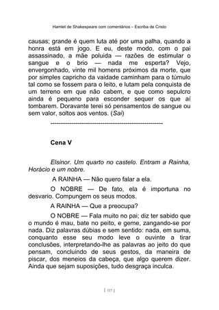 Hamlet de Shakespeare com comentários – Escriba de Cristo
causas; grande é quem luta até por uma palha, quando a
honra está em jogo. E eu, deste modo, com o pai
assassinado, a mãe poluida — razões de estimular o
sangue e o brio — nada me esperta? Vejo,
envergonhado, vinte mil homens próximos da morte, que
por simples capricho da vaidade caminham para o túmulo
tal como se fossem para o leito, e lutam pela conquista de
um terreno em que não cabem, e que como sepulcro
ainda é pequeno para esconder sequer os que aí
tombarem. Doravante terei só pensamentos de sangue ou
sem valor, soltos aos ventos. (Sai)
------------------------------------------------------
Cena V
Elsinor. Um quarto no castelo. Entram a Rainha,
Horácio e um nobre.
A RAINHA — Não quero falar a ela.
O NOBRE — De fato, ela é importuna no
desvario. Compungem os seus modos.
A RAINHA — Que a preocupa?
O NOBRE — Fala muito no pai; diz ter sabido que
o mundo é mau, bate no peito, e geme, zangando-se por
nada. Diz palavras dúbias e sem sentido: nada, em suma,
conquanto esse seu modo leve o ouvinte a tirar
conclusões, interpretando-lhe as palavras ao jeito do que
pensam, concluindo de seus gestos, da maneira de
piscar, dos meneios da cabeça, que algo querem dizer.
Ainda que sejam suposições, tudo desgraça inculca.
[ 117 ]
 
