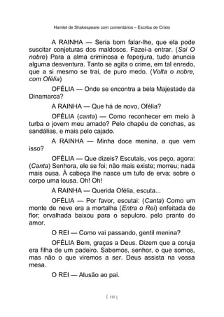 Hamlet de Shakespeare com comentários – Escriba de Cristo
A RAINHA — Seria bom falar-lhe, que ela pode
suscitar conjeturas dos maldosos. Fazei-a entrar. (Sai O
nobre) Para a alma criminosa e feperjura, tudo anuncia
alguma desventura. Tanto se agita o crime, em tal enredo,
que a si mesmo se trai, de puro medo. (Volta o nobre,
com Ofélia)
OFÉLIA — Onde se encontra a bela Majestade da
Dinamarca?
A RAINHA — Que há de novo, Ofélia?
OFÉLIA (canta) — Como reconhecer em meio à
turba o jovem meu amado? Pelo chapéu de conchas, as
sandálias, e mais pelo cajado.
A RAINHA — Minha doce menina, a que vem
isso?
OFÉLIA — Que dizeis? Escutais, vos peço, agora:
(Canta) Senhora, ele se foi; não mais existe; morreu; nada
mais ousa. À cabeça lhe nasce um tufo de erva; sobre o
corpo uma lousa. Oh! Oh!
A RAINHA — Querida Ofélia, escuta...
OFÉLIA — Por favor, escutai: (Canta) Como um
monte de neve era a mortalha (Entra o Rei) enfeitada de
flor; orvalhada baixou para o sepulcro, pelo pranto do
amor.
O REI — Como vai passando, gentil menina?
OFÉLIA Bem, graças a Deus. Dizem que a coruja
era filha de um padeiro. Sabemos, senhor, o que somos,
mas não o que viremos a ser. Deus assista na vossa
mesa.
O REI — Alusão ao pai.
[ 118 ]
 