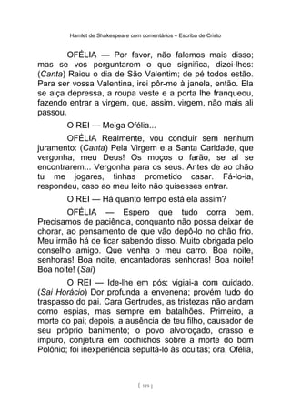 Hamlet de Shakespeare com comentários – Escriba de Cristo
OFÉLIA — Por favor, não falemos mais disso;
mas se vos perguntarem o que significa, dizei-lhes:
(Canta) Raiou o dia de São Valentim; de pé todos estão.
Para ser vossa Valentina, irei pôr-me à janela, então. Ela
se alça depressa, a roupa veste e a porta lhe franqueou,
fazendo entrar a virgem, que, assim, virgem, não mais ali
passou.
O REI — Meiga Ofélia...
OFÉLIA Realmente, vou concluir sem nenhum
juramento: (Canta) Pela Virgem e a Santa Caridade, que
vergonha, meu Deus! Os moços o farão, se aí se
encontrarem... Vergonha para os seus. Antes de ao chão
tu me jogares, tinhas prometido casar. Fá-lo-ia,
respondeu, caso ao meu leito não quisesses entrar.
O REI — Há quanto tempo está ela assim?
OFÉLIA — Espero que tudo corra bem.
Precisamos de paciência, conquanto não possa deixar de
chorar, ao pensamento de que vão depô-lo no chão frio.
Meu irmão há de ficar sabendo disso. Muito obrigada pelo
conselho amigo. Que venha o meu carro. Boa noite,
senhoras! Boa noite, encantadoras senhoras! Boa noite!
Boa noite! (Sai)
O REI — Ide-lhe em pós; vigiai-a com cuidado.
(Sai Horácio) Dor profunda a envenena; provém tudo do
traspasso do pai. Cara Gertrudes, as tristezas não andam
como espias, mas sempre em batalhões. Primeiro, a
morte do pai; depois, a ausência de teu filho, causador de
seu próprio banimento; o povo alvoroçado, crasso e
impuro, conjetura em cochichos sobre a morte do bom
Polônio; foi inexperiência sepultá-lo às ocultas; ora, Ofélia,
[ 119 ]
 