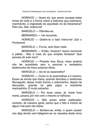 Hamlet de Shakespeare com comentários – Escriba de Cristo
HORÁCIO — Quem és, que assim usurpas estas
horas da noite e a forma nobre e belicosa que ostentava,
marchando, a majestade do sepultado rei da Dinamarca?
Pelo céu, fala; ordeno-te!
MARCELO — Ofendeu-se.
BERNARDO — Vai recuando.
HORÁCIO — Detém-te e fala! Intimo-te! (Sai o
Fantasma)
MARCELO — Foi-se, sem dizer nada.
BERNARDO — Então, Horácio? Assim tremendo
e pálido... Não é mais do que simples fantasia? Que
pensais de tudo isso?
HORÁCIO — Perante meu Deus, nisso poderia
não ter acreditado sem a sensível e verdadeira
testemunha de meus próprios olhos.
MARCELO — Ao rei se assemelha?
HORÁCIO — Como tu te assemelhas a ti mesmo.
Essas as armas que trazia, quando derrubou o ambicioso
Norueguês; desse modo franziu o sobrecenho, depois da
discussão, quando no gelo jogou a resistente
machadinha. É muito estranho.
MARCELO — Por duas vezes, já, nesta hora
morta, passou por nós com o mesmo ar belicoso.
HORÁCIO — Não posso achar explicação;
contudo, de maneira geral, penso que o fato é indício de
algum mal para nós todos.
MARCELO — Sentem-se, então, e quem souber
nos diga donde vem fatigarem-se os vassalos deste reino
[ 12 ]
 