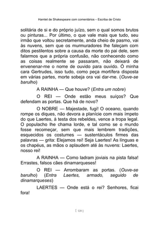 Hamlet de Shakespeare com comentários – Escriba de Cristo
solitária de si e do próprio juízo, sem o qual somos brutos
ou pinturas... Por último, o que vale mais que tudo, seu
irmão que voltou secretamente, anda cheio de pasmo, vai
às nuvens, sem que os murmuradores lhe faleçam com
ditos pestilentos sobre a causa da morte do pai dele, sem
falarmos que a própria confusão, não conhecendo como
as coisas realmente se passaram, não deixará de
envenenar-me o nome de ouvido para ouvido. Ó minha
cara Gertrudes, isso tudo, como peça mortífera disposta
em várias partes, morte sobeja ora vai dar-me. (Ouve-se
barulho)
A RAINHA — Que houve? (Entra um nobre)
O REI — Onde estão meus suíços? Que
defendam as portas. Que há de novo?
O NOBRE — Majestade, fugi! O oceano, quando
rompe os diques, não devora a planície com mais ímpeto
do que Laertes, à testa dos rebeldes, vence a tropa legal.
O populacho lhe chama lorde, e tal como se o mundo
fosse recomeçar, sem que mais lembrem tradições,
esquecidos os costumes — sustentáculos firmes das
palavras — grita: Elejamos rei! Seja Laertes! As línguas e
os chapéus, as mãos o aplaudem até às nuvens: Laertes,
nosso rei!
A RAINHA — Como ladram joviais na pista falsa!
Errastes, falsos cães dinamarqueses!
O REI — Arrombaram as portas. (Ouve-se
barulho) (Entra Laertes, armado, seguido de
dinamarqueses)
LAERTES — Onde está o rei? Senhores, ficai
fora!
[ 120 ]
 