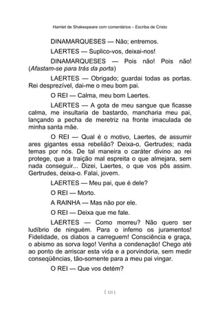 Hamlet de Shakespeare com comentários – Escriba de Cristo
DINAMARQUESES — Não; entremos.
LAERTES — Suplico-vos, deixai-nos!
DINAMARQUESES — Pois não! Pois não!
(Afastam-se para trás da porta)
LAERTES — Obrigado; guardai todas as portas.
Rei desprezível, dai-me o meu bom pai.
O REI — Calma, meu bom Laertes.
LAERTES — A gota de meu sangue que ficasse
calma, me insultaria de bastardo, mancharia meu pai,
lançando a pecha de meretriz na fronte imaculada de
minha santa mãe.
O REI — Qual é o motivo, Laertes, de assumir
ares gigantes essa rebelião? Deixa-o, Gertrudes; nada
temas por nós. De tal maneira o caráter divino ao rei
protege, que a traição mal espreita o que almejara, sem
nada conseguir... Dizei, Laertes, o que vos pôs assim.
Gertrudes, deixa-o. Falai, jovem.
LAERTES — Meu pai, que é dele?
O REI — Morto.
A RAINHA — Mas não por ele.
O REI — Deixa que me fale.
LAERTES — Como morreu? Não quero ser
ludíbrio de ninguém. Para o inferno os juramentos!
Fidelidade, os diabos a carreguem! Consciência e graça,
o abismo as sorva logo! Venha a condenação! Chego até
ao ponto de arriscar esta vida e a porvindoria, sem medir
conseqüências, tão-somente para a meu pai vingar.
O REI — Que vos detém?
[ 121 ]
 