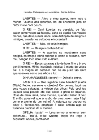 Hamlet de Shakespeare com comentários – Escriba de Cristo
LAERTES — Afora o meu querer, nem todo o
mundo. Quanto aos recursos, hei de encontrar jeito de
obter muito com pouco.
O REI — Ouvi, Laertes; se desejais, de fato,
saber como vosso pai faleceu, acha-se escrito nos vossos
planos, que deveis num lance, sem distinção de amigos e
inimigos, arrastar os culpados e inocentes?
LAERTES — Não, só seus inimigos.
O REI — Desejais conhecê-los?
LAERTES — A quantos se mostrarem seus
amigos, os braços tenho abertos e, como o pelicano, com
meu sangue lhes darei vida e alento.
O REI — Essas palavras são de bom filho e bravo
gentil-homem. Minha inocência relativa à morte de vosso
pai, e a mágoa de perdê-lo hão de ao juízo tão claro
aparecer-vos como aos olhos a luz.
DINAMARQUESES (dentro) — Deixai-a entrar.
LAERTES — Que significa esse barulho? (Entra
Ofélia) Febre. seca-me o cérebro! Corroei-me, lágrimas
sete vezes salgadas, a virtude dos olhos! Pelo céu! tua
loucura será pesada até que desça o prato da balança.
Rosa de maio, irmã, doce menina, querida Ofélia! Ó céu!
É então possível que a razão de uma jovem seja frágil
como o alento de um velho? A natureza se depura no
amor e, florescendo, empresta à coisa amada algo da
essência preciosa de si mesma.
OFÉLIA (canta) — Levaram-no a enterrar sem
cobertura... Tra-lá, la-rá! Quanto choro lhe rega a
sepultura! Adeus, pombinho!
[ 122 ]
 