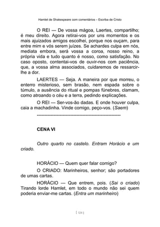Hamlet de Shakespeare com comentários – Escriba de Cristo
O REI — De vossa mágoa, Laertes, compartilho;
é meu direito. Agora retirai-vos por uns momentos e os
mais ajuizados amigos escolhei, porque nos ouçam, para
entre mim e vós serem juízes. Se achardes culpa em nós,
mediata embora, será vossa a coroa, nosso reino, a
própria vida e tudo quanto é nosso, como satisfação. No
caso oposto, contentai-vos de ouvir-nos com paciência,
que, a vossa alma associados, cuidaremos de ressarcir-
lhe a dor.
LAERTES — Seja. A maneira por que morreu, o
enterro misterioso, sem brasão, nem espada sobre o
túmulo, a ausência do ritual e pompas fúnebres, clamam,
como atroando o céu e a terra, pedindo explicações.
O REI — Ser-vos-ão dadas. E onde houver culpa,
caia a machadinha. Vinde comigo, peço-vos. (Saem)
-------------------------------------------------------
CENA VI
Outro quarto no castelo. Entram Horácio e um
criado.
HORÁCIO — Quem quer falar comigo?
O CRIADO: Marinheiros, senhor; são portadores
de umas cartas.
HORÁCIO — Que entrem, pois. (Sai o criado)
Tirando lorde Hamlet, em todo o mundo não sei quem
poderia enviar-me cartas. (Entra um marinheiro)
[ 124 ]
 