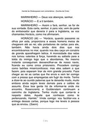 Hamlet de Shakespeare com comentários – Escriba de Cristo
MARINHEIRO — Deus vos abençoe, senhor.
HORÁCIO — E a ti também.
MARINHEIRO — Assim o fará, senhor, se for de
sua vontade. Esta carta, senhor, é para vós; vem da parte
do embaixador que deveria ir para a Inglaterra, se vos
chamardes Horácio, como me afirmaram.
HORÁCIO (lê) — “Horácio, quando passares os
olhos por esta, proporciona a esses homens meios de
chegarem até ao rei; são portadores de cartas para ele,
também. Não havia ainda dois dias que nos
encontrávamos no mar, quando nos deu caça um corsário
de grande aparelhagem bélica. A morosidade das velas
nos tornou valentes à força, havendo eu saltado para a
tolda do inimigo logo que o abordamos. No mesmo
instante conseguiram desvencilhar-se de nosso navio,
ficando eu como único prisioneiro. Procedem comigo
como ladrões misericordiosos; mas eles sabem o que
fazem, pois esperam tirar de mim grande proveito. Faze
chegar ao rei as cartas que lhe envio e vem ter comigo
com a pressa que empregarias em fugir da morte. Tenho
a dizer-te ao ouvido palavras que te deixarão mudo, muito
embora ainda sejam leves demais para o calibre do
assunto. Essa boa gente há de informar-te onde me
encontro. Rosencrantz e Guildenstern continuam a
caminho da Inglaterra. Tenho muito que contar-te a
respeito deles. Aquele que conheces como te
pertencendo, Hamlet.” Vinde comigo: vou facilitar-vos a
entrega dessas cartas, porque logo me leveis à pessoa
que as enviou. (Saem)
------------------------------------------------------
[ 125 ]
 