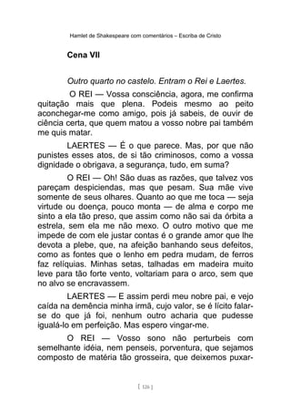 Hamlet de Shakespeare com comentários – Escriba de Cristo
Cena VII
Outro quarto no castelo. Entram o Rei e Laertes.
O REI — Vossa consciência, agora, me confirma
quitação mais que plena. Podeis mesmo ao peito
aconchegar-me como amigo, pois já sabeis, de ouvir de
ciência certa, que quem matou a vosso nobre pai também
me quis matar.
LAERTES — É o que parece. Mas, por que não
punistes esses atos, de si tão criminosos, como a vossa
dignidade o obrigava, a segurança, tudo, em suma?
O REI — Oh! São duas as razões, que talvez vos
pareçam despiciendas, mas que pesam. Sua mãe vive
somente de seus olhares. Quanto ao que me toca — seja
virtude ou doença, pouco monta — de alma e corpo me
sinto a ela tão preso, que assim como não sai da órbita a
estrela, sem ela me não mexo. O outro motivo que me
impede de com ele justar contas é o grande amor que lhe
devota a plebe, que, na afeição banhando seus defeitos,
como as fontes que o lenho em pedra mudam, de ferros
faz relíquias. Minhas setas, talhadas em madeira muito
leve para tão forte vento, voltariam para o arco, sem que
no alvo se encravassem.
LAERTES — E assim perdi meu nobre pai, e vejo
caída na demência minha irmã, cujo valor, se é lícito falar-
se do que já foi, nenhum outro acharia que pudesse
igualá-lo em perfeição. Mas espero vingar-me.
O REI — Vosso sono não perturbeis com
semelhante idéia, nem penseis, porventura, que sejamos
composto de matéria tão grosseira, que deixemos puxar-
[ 126 ]
 
