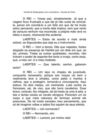 Hamlet de Shakespeare com comentários – Escriba de Cristo
O REI — Vossa paz, simplesmente. Já que a
viagem ficou frustrada e que ele já não cuida de reiniciá-
la, penso em concitá-lo a um feito em que de há muito
estou pensando, que a morte dele implica, sem que vento
de censura nenhum nos incomode; a própria mãe verá no
efeito o acaso, chamando-lhe acidente.
LAERTES — Estou de acordo e mais ainda
estarei, se dispuserdes que seja eu o instrumento.
O REI — Vem a tempo. Dês que viajastes, fostes
elogiado na presença de Hamlet por um dote em que, se
diz, primais. Todas as outras qualidades, reunidas, não
tiveram o poder de espertar-lhe tanto a inveja, como essa,
que, a meu ver, é a mais modesta.
LAERTES — Que talento, senhor, gabaram
tanto?
O REI — Um laço no chapéu da juventude,
conquanto necessário; porque aos moços cai bem a
vestimenta leve e simples, como peles e mantos à
velhice, que a protegem, tornando-a circunspecta. Aqui
esteve, há dois meses, um normando. Lutei contra os
franceses; sei, de viso, que são bons cavaleiros. Esse
bravo, contudo, fez milagres, de tal modo se unia à sela, e
tais e tantas coisas ao cavalo obrigava. Pareciam um só
corpo e que meia natureza do formoso animal ele
possuísse. De tal modo excedeu meu pensamento, que
só de imaginar voltas e saltos fico aquém de seus efeitos.
LAERTES — Um normando?
O REI — Normando, sim.
LAERTES — Lamord, por minha vida!
[ 128 ]
 