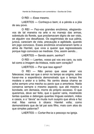 Hamlet de Shakespeare com comentários – Escriba de Cristo
O REI — Esse mesmo.
LAERTES — Conheço-o bem; é a pérola e a jóia
de seu povo.
O REI — Fez-vos grandes encômios, elogiando-
vos de tal maneira na arte e no manejo das armas,
sobretudo do florete, que proclamavam digno de ser visto,
se alguém vos desafiasse. Os esgrimistas de sua pátria,
jurava, careciam de vista, precaução e agilidade, quando
em jogo convosco. Esses encômios envenenaram tanto a
alma de Hamlet, que vivia a querer que regressásseis
porque logo convosco se medisse. Ora, assim sendo...
LAERTES — Sendo assim, senhor?
O REI — Laertes, vosso pai vos era caro, ou sois
tal como a imagem da tristeza, rosto sem coração?
LAERTES — Por que isso agora?
O REI — Não penso que esse amor vos
falecesse; mas sei que o amor no tempo se origina, sobre
haver-me a experiência demonstrado que o tempo lhe
modera o ardor e o brilho. No centro dessa chama se
acha sempre uma mecha ou pavio que a amortece. Nada
conserva sempre o mesmo aspecto; que até mesmo a
bondade, em demasia, morre do próprio excesso. O que
queremos, deve ser feito, que o querer varia, mostrando
tantas quedas e delongas quantas línguas existem, mãos
e casos, e o “devia” se muda num suspiro que alivia e faz
mal. Mas vamos à úlcera: Hamlet volta; como
demonstráreis que de tal pai sois filho, mais com atos do
que simples palavras?
LAERTES — Cortar-lhe-ia o pescoço na igreja.
[ 129 ]
 