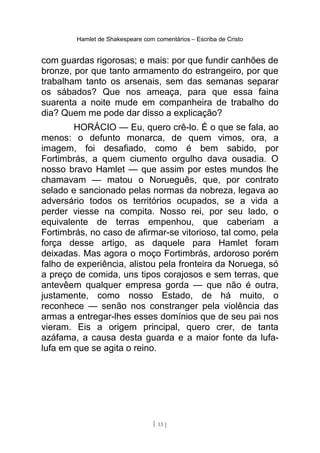 Hamlet de Shakespeare com comentários – Escriba de Cristo
com guardas rigorosas; e mais: por que fundir canhões de
bronze, por que tanto armamento do estrangeiro, por que
trabalham tanto os arsenais, sem das semanas separar
os sábados? Que nos ameaça, para que essa faina
suarenta a noite mude em companheira de trabalho do
dia? Quem me pode dar disso a explicação?
HORÁCIO — Eu, quero crê-lo. É o que se fala, ao
menos: o defunto monarca, de quem vimos, ora, a
imagem, foi desafiado, como é bem sabido, por
Fortimbrás, a quem ciumento orgulho dava ousadia. O
nosso bravo Hamlet — que assim por estes mundos lhe
chamavam — matou o Norueguês, que, por contrato
selado e sancionado pelas normas da nobreza, legava ao
adversário todos os territórios ocupados, se a vida a
perder viesse na compita. Nosso rei, por seu lado, o
equivalente de terras empenhou, que caberiam a
Fortimbrás, no caso de afirmar-se vitorioso, tal como, pela
força desse artigo, as daquele para Hamlet foram
deixadas. Mas agora o moço Fortimbrás, ardoroso porém
falho de experiência, alistou pela fronteira da Noruega, só
a preço de comida, uns tipos corajosos e sem terras, que
antevêem qualquer empresa gorda — que não é outra,
justamente, como nosso Estado, de há muito, o
reconhece — senão nos constranger pela violência das
armas a entregar-lhes esses domínios que de seu pai nos
vieram. Eis a origem principal, quero crer, de tanta
azáfama, a causa desta guarda e a maior fonte da lufa-
lufa em que se agita o reino.
[ 13 ]
 