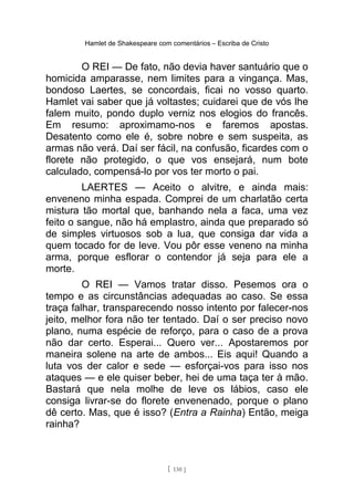 Hamlet de Shakespeare com comentários – Escriba de Cristo
O REI — De fato, não devia haver santuário que o
homicida amparasse, nem limites para a vingança. Mas,
bondoso Laertes, se concordais, ficai no vosso quarto.
Hamlet vai saber que já voltastes; cuidarei que de vós lhe
falem muito, pondo duplo verniz nos elogios do francês.
Em resumo: aproximamo-nos e faremos apostas.
Desatento como ele é, sobre nobre e sem suspeita, as
armas não verá. Daí ser fácil, na confusão, ficardes com o
florete não protegido, o que vos ensejará, num bote
calculado, compensá-lo por vos ter morto o pai.
LAERTES — Aceito o alvitre, e ainda mais:
enveneno minha espada. Comprei de um charlatão certa
mistura tão mortal que, banhando nela a faca, uma vez
feito o sangue, não há emplastro, ainda que preparado só
de simples virtuosos sob a lua, que consiga dar vida a
quem tocado for de leve. Vou pôr esse veneno na minha
arma, porque esflorar o contendor já seja para ele a
morte.
O REI — Vamos tratar disso. Pesemos ora o
tempo e as circunstâncias adequadas ao caso. Se essa
traça falhar, transparecendo nosso intento por falecer-nos
jeito, melhor fora não ter tentado. Daí o ser preciso novo
plano, numa espécie de reforço, para o caso de a prova
não dar certo. Esperai... Quero ver... Apostaremos por
maneira solene na arte de ambos... Eis aqui! Quando a
luta vos der calor e sede — esforçai-vos para isso nos
ataques — e ele quiser beber, hei de uma taça ter à mão.
Bastará que nela molhe de leve os lábios, caso ele
consiga livrar-se do florete envenenado, porque o plano
dê certo. Mas, que é isso? (Entra a Rainha) Então, meiga
rainha?
[ 130 ]
 