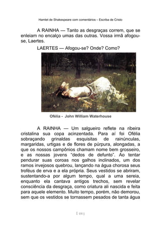 Hamlet de Shakespeare com comentários – Escriba de Cristo
A RAINHA — Tanto as desgraças correm, que se
enleiam no encalço umas das outras. Vossa irmã afogou-
se, Laertes.
LAERTES — Afogou-se? Onde? Como?
Ofélia - John William Waterhouse
A RAINHA — Um salgueiro reflete na ribeira
cristalina sua copa acinzentada. Para aí foi Ofélia
sobraçando grinaldas esquisitas de rainúnculas,
margaridas, urtigas e de flores de púrpura, alongadas, a
que os nossos campônios chamam nome bem grosseiro,
e as nossas jovens “dedos de defunto”. Ao tentar
pendurar suas coroas nos galhos inclinados, um dos
ramos invejosos quebrou, lançando na água chorosa seus
troféus de erva e a ela própria. Seus vestidos se abriram,
sustentando-a por algum tempo, qual a uma sereia,
enquanto ela cantava antigos trechos, sem revelar
consciência da desgraça, como criatura ali nascida e feita
para aquele elemento. Muito tempo, porém, não demorou,
sem que os vestidos se tornassem pesados de tanta água
[ 131 ]
 