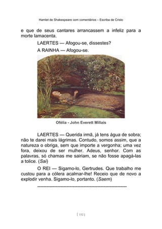 Hamlet de Shakespeare com comentários – Escriba de Cristo
e que de seus cantares arrancassem a infeliz para a
morte lamacenta.
LAERTES — Afogou-se, dissestes?
A RAINHA — Afogou-se.
Ofélia - John Everett Millais
LAERTES — Querida irmã, já tens água de sobra;
não te darei mais lágrimas. Contudo, somos assim, que a
natureza o obriga, sem que importe a vergonha; uma vez
fora, deixou de ser mulher. Adeus, senhor. Com as
palavras, só chamas me sairiam, se não fosse apagá-las
a tolice. (Sai)
O REI — Sigamo-lo, Gertrudes. Que trabalho me
custou para a cólera acalmar-lhe! Receio que de novo a
explodir venha. Sigamo-lo, portanto. (Saem)
----------------------------------------------------------
[ 132 ]
 