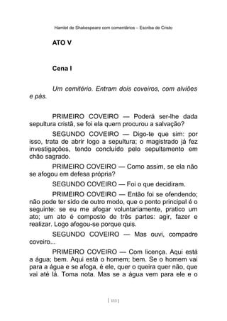Hamlet de Shakespeare com comentários – Escriba de Cristo
ATO V
Cena I
Um cemitério. Entram dois coveiros, com alviões
e pás.
PRIMEIRO COVEIRO — Poderá ser-lhe dada
sepultura cristã, se foi ela quem procurou a salvação?
SEGUNDO COVEIRO — Digo-te que sim: por
isso, trata de abrir logo a sepultura; o magistrado já fez
investigações, tendo concluído pelo sepultamento em
chão sagrado.
PRIMEIRO COVEIRO — Como assim, se ela não
se afogou em defesa própria?
SEGUNDO COVEIRO — Foi o que decidiram.
PRIMEIRO COVEIRO — Então foi se ofendendo;
não pode ter sido de outro modo, que o ponto principal é o
seguinte: se eu me afogar voluntariamente, pratico um
ato; um ato é composto de três partes: agir, fazer e
realizar. Logo afogou-se porque quis.
SEGUNDO COVEIRO — Mas ouvi, compadre
coveiro...
PRIMEIRO COVEIRO — Com licença. Aqui está
a água; bem. Aqui está o homem; bem. Se o homem vai
para a água e se afoga, é ele, quer o queira quer não, que
vai até lá. Toma nota. Mas se a água vem para ele e o
[ 133 ]
 
