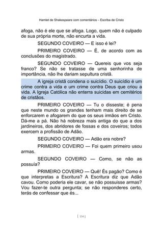 Hamlet de Shakespeare com comentários – Escriba de Cristo
afoga, não é ele que se afoga. Logo, quem não é culpado
de sua própria morte, não encurta a vida.
SEGUNDO COVEIRO — E isso é lei?
PRIMEIRO COVEIRO — É, de acordo com as
conclusões do magistrado.
SEGUNDO COVEIRO — Quereis que vos seja
franco? Se não se tratasse de uma senhorinha de
importância, não lhe dariam sepultura cristã.
A igreja cristã condena o suicídio. O suicídio é um
crime contra a vida e um crime contra Deus que criou a
vida. A Igreja Católica não enterra suicidas em cemitérios
de cristãos.
PRIMEIRO COVEIRO — Tu o disseste; é pena
que neste mundo os grandes tenham mais direito de se
enforcarem e afogarem do que os seus irmãos em Cristo.
Dá-me a pá. Não há nobreza mais antiga do que a dos
jardineiros, dos abridores de fossas e dos coveiros; todos
exercem a profissão de Adão.
SEGUNDO COVEIRO — Adão era nobre?
PRIMEIRO COVEIRO — Foi quem primeiro usou
armas.
SEGUNDO COVEIRO — Como, se não as
possuía?
PRIMEIRO COVEIRO — Quê! És pagão? Como é
que interpretas a Escritura? A Escritura diz que Adão
cavou. Como poderia ele cavar, se não possuisse armas?
Vou fazer-te outra pergunta; se não responderes certo,
terás de confessar que és...
[ 134 ]
 
