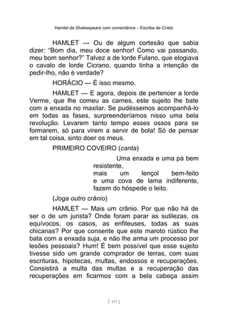 Hamlet de Shakespeare com comentários – Escriba de Cristo
HAMLET — Ou de algum cortesão que sabia
dizer: “Bom dia, meu doce senhor! Como vai passando,
meu bom senhor?” Talvez a de lorde Fulano, que elogiava
o cavalo de lorde Cicrano, quando tinha a intenção de
pedir-lho, não é verdade?
HORÁCIO — É isso mesmo.
HAMLET — E agora, depois de pertencer a lorde
Verme, que lhe comeu as carnes, este sujeito lhe bate
com a enxada no maxilar. Se pudéssemos acompanhá-lo
em todas as fases, surpreenderíamos nisso uma bela
revolução. Levarem tanto tempo esses ossos para se
formarem, só para virem a servir de bola! Só de pensar
em tal coisa, sinto doer os meus.
PRIMEIRO COVEIRO (canta)
Uma enxada e uma pá bem
resistente,
mais um lençol bem-feito
e uma cova de lama indiferente,
fazem do hóspede o leito.
(Joga outro crânio)
HAMLET — Mais um crânio. Por que não há de
ser o de um jurista? Onde foram parar as sutilezas, os
equívocos, os casos, as enfiteuses, todas as suas
chicanas? Por que consente que este maroto rústico lhe
bata com a enxada suja, e não lhe arma um processo por
lesões pessoais? Hum! É bem possível que esse sujeito
tivesse sido um grande comprador de terras, com suas
escrituras, hipotecas, multas, endossos e recuperações.
Consistirá a multa das multas e a recuperação das
recuperações em ficarmos com a bela cabeça assim
[ 137 ]
 