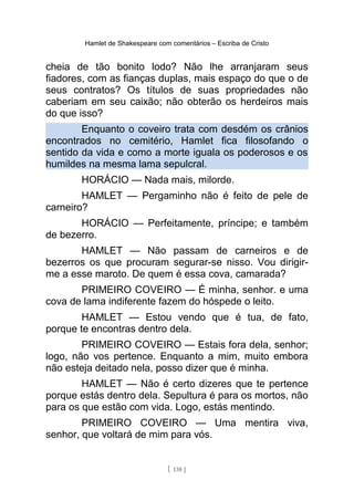 Hamlet de Shakespeare com comentários – Escriba de Cristo
cheia de tão bonito lodo? Não lhe arranjaram seus
fiadores, com as fianças duplas, mais espaço do que o de
seus contratos? Os títulos de suas propriedades não
caberiam em seu caixão; não obterão os herdeiros mais
do que isso?
Enquanto o coveiro trata com desdém os crânios
encontrados no cemitério, Hamlet fica filosofando o
sentido da vida e como a morte iguala os poderosos e os
humildes na mesma lama sepulcral.
HORÁCIO — Nada mais, milorde.
HAMLET — Pergaminho não é feito de pele de
carneiro?
HORÁCIO — Perfeitamente, príncipe; e também
de bezerro.
HAMLET — Não passam de carneiros e de
bezerros os que procuram segurar-se nisso. Vou dirigir-
me a esse maroto. De quem é essa cova, camarada?
PRIMEIRO COVEIRO — É minha, senhor. e uma
cova de lama indiferente fazem do hóspede o leito.
HAMLET — Estou vendo que é tua, de fato,
porque te encontras dentro dela.
PRIMEIRO COVEIRO — Estais fora dela, senhor;
logo, não vos pertence. Enquanto a mim, muito embora
não esteja deitado nela, posso dizer que é minha.
HAMLET — Não é certo dizeres que te pertence
porque estás dentro dela. Sepultura é para os mortos, não
para os que estão com vida. Logo, estás mentindo.
PRIMEIRO COVEIRO — Uma mentira viva,
senhor, que voltará de mim para vós.
[ 138 ]
 