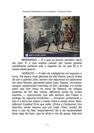 Hamlet de Shakespeare com comentários – Escriba de Cristo
BERNARDO — É o que eu penso, também; deve
ser isso. É o que explica passar por nossa guarda
semelhante portento sob o aspecto do rei que foi e é
causa desta guerra.
HORÁCIO — O olho da inteligência um argueiro o
turva. Na época mais gloriosa da alta Roma, pouco antes
de cair o grande Júlio, saíram dos sepulcros os cadáveres
em seus lençóis, gemendo pelas ruas. Depois, chuviscou
sangue, apareceram manchas no Sol, cometas; e o úmido
astro que tem força no reino de Netuno, do eclipse
padeceu do fim das coisas. Idênticos sinais de cruéis
eventos — precursores que são sempre dos Fados e
prólogo de agouros iminentes — enviaram juntamente o
céu e a terra por sobre o nosso clima e nosso povo. Mas,
silêncio! Cautela! Ei-lo que volta. (Entra o Fantasma) Vou
falar-lhe, ainda mesmo que me mate. Pára, ilusão! Se
tens o uso da fala, responde-me! Se é de necessidade
fazer algo de bom, que te alivie e me dê graça, fala-me!
[ 14 ]
 