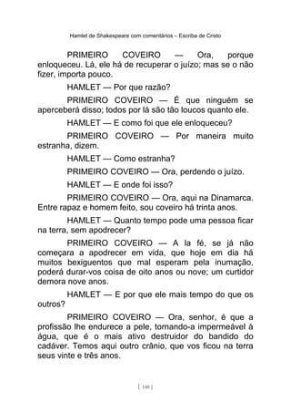 Hamlet de Shakespeare com comentários – Escriba de Cristo
PRIMEIRO COVEIRO — Ora, porque
enloqueceu. Lá, ele há de recuperar o juízo; mas se o não
fizer, importa pouco.
HAMLET — Por que razão?
PRIMEIRO COVEIRO — É que ninguém se
aperceberá disso; todos por lá são tão loucos quanto ele.
HAMLET — E como foi que ele enloqueceu?
PRIMEIRO COVEIRO — Por maneira muito
estranha, dizem.
HAMLET — Como estranha?
PRIMEIRO COVEIRO — Ora, perdendo o juízo.
HAMLET — E onde foi isso?
PRIMEIRO COVEIRO — Ora, aqui na Dinamarca.
Entre rapaz e homem feito, sou coveiro há trinta anos.
HAMLET — Quanto tempo pode uma pessoa ficar
na terra, sem apodrecer?
PRIMEIRO COVEIRO — A la fé, se já não
começara a apodrecer em vida, que hoje em dia há
muitos bexiguentos que mal esperam pela inumação,
poderá durar-vos coisa de oito anos ou nove; um curtidor
demora nove anos.
HAMLET — E por que ele mais tempo do que os
outros?
PRIMEIRO COVEIRO — Ora, senhor, é que a
profissão lhe endurece a pele, tornando-a impermeável à
água, que é o mais ativo destruidor do bandido do
cadáver. Temos aqui outro crânio, que vos ficou na terra
seus vinte e três anos.
[ 140 ]
 