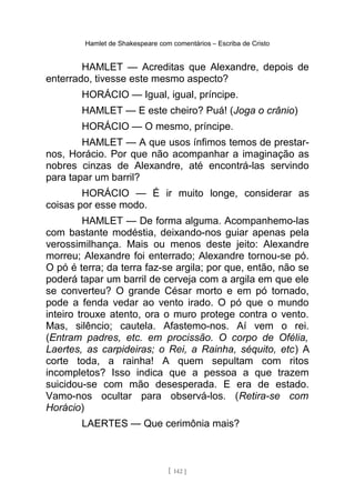 Hamlet de Shakespeare com comentários – Escriba de Cristo
HAMLET — Acreditas que Alexandre, depois de
enterrado, tivesse este mesmo aspecto?
HORÁCIO — Igual, igual, príncipe.
HAMLET — E este cheiro? Puá! (Joga o crânio)
HORÁCIO — O mesmo, príncipe.
HAMLET — A que usos ínfimos temos de prestar-
nos, Horácio. Por que não acompanhar a imaginação as
nobres cinzas de Alexandre, até encontrá-las servindo
para tapar um barril?
HORÁCIO — É ir muito longe, considerar as
coisas por esse modo.
HAMLET — De forma alguma. Acompanhemo-las
com bastante modéstia, deixando-nos guiar apenas pela
verossimilhança. Mais ou menos deste jeito: Alexandre
morreu; Alexandre foi enterrado; Alexandre tornou-se pó.
O pó é terra; da terra faz-se argila; por que, então, não se
poderá tapar um barril de cerveja com a argila em que ele
se converteu? O grande César morto e em pó tornado,
pode a fenda vedar ao vento irado. O pó que o mundo
inteiro trouxe atento, ora o muro protege contra o vento.
Mas, silêncio; cautela. Afastemo-nos. Aí vem o rei.
(Entram padres, etc. em procissão. O corpo de Ofélia,
Laertes, as carpideiras; o Rei, a Rainha, séquito, etc) A
corte toda, a rainha! A quem sepultam com ritos
incompletos? Isso indica que a pessoa a que trazem
suicidou-se com mão desesperada. E era de estado.
Vamo-nos ocultar para observá-los. (Retira-se com
Horácio)
LAERTES — Que cerimônia mais?
[ 142 ]
 