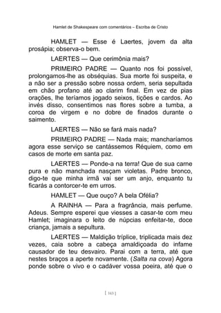 Hamlet de Shakespeare com comentários – Escriba de Cristo
HAMLET — Esse é Laertes, jovem da alta
prosápia; observa-o bem.
LAERTES — Que cerimônia mais?
PRIMEIRO PADRE — Quanto nos foi possível,
prolongamos-lhe as obséquias. Sua morte foi suspeita, e
a não ser a pressão sobre nossa ordem, seria sepultada
em chão profano até ao clarim final. Em vez de pias
orações, lhe teríamos jogado seixos, tições e cardos. Ao
invés disso, consentimos nas flores sobre a tumba, a
coroa de virgem e no dobre de finados durante o
saimento.
LAERTES — Não se fará mais nada?
PRIMEIRO PADRE — Nada mais; mancharíamos
agora esse serviço se cantássemos Réquiem, como em
casos de morte em santa paz.
LAERTES — Ponde-a na terra! Que de sua carne
pura e não manchada nasçam violetas. Padre bronco,
digo-te que minha irmã vai ser um anjo, enquanto tu
ficarás a contorcer-te em urros.
HAMLET — Que ouço? A bela Ofélia?
A RAINHA — Para a fragrância, mais perfume.
Adeus. Sempre esperei que viesses a casar-te com meu
Hamlet; imaginara o leito de núpcias enfeitar-te, doce
criança, jamais a sepultura.
LAERTES — Maldição tríplice, triplicada mais dez
vezes, caia sobre a cabeça amaldiçoada do infame
causador de teu desvairo. Parai com a terra, até que
nestes braços a aperte novamente. (Salta na cova) Agora
ponde sobre o vivo e o cadáver vossa poeira, até que o
[ 143 ]
 
