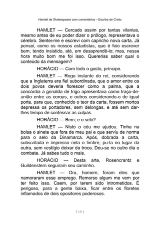Hamlet de Shakespeare com comentários – Escriba de Cristo
HAMLET — Cercado assim por tantas vilanias,
mesmo antes de eu poder dizer o prólogo, representava o
cérebro. Sentei-me e escrevi com capricho nova carta. Já
pensei, como os nossos estadistas, que é feio escrever
bem, tendo insistido, até, em desaprendê-lo; mas, nessa
hora muito bom me foi isso. Quererias saber qual o
conteúdo da mensagem?
HORÁCIO — Com todo o gosto, príncipe.
HAMLET — Rogo instante do rei, considerando
que a Inglaterra era fiel subordinada, que o amor entre os
dois povos deveria florescer como a palma, que a
concórdia a grinalda de trigo apresentava como traço-de-
união entre as coroas, e outros considerando-o de igual
porte, para que, conhecido o teor da carta, fossem mortos
depressa os portadores, sem delongas, e até sem dar-
lhes tempo de confessar as culpas.
HORÁCIO — Bem; e o selo?
HAMLET — Nisto o céu me ajudou. Tinha na
bolsa o sinete que fora de meu pai e que serviu de norma
para o selo da Dinamarca. Após, dobrada a carta,
subscritada e impresso nela o timbre, pu-la no lugar da
outra, sem vestígio deixar da troca. Deu-se no outro dia o
combate. Já sabes tudo o mais.
HORÁCIO — Desta arte, Rosencrantz e
Guildenstern seguiram seu caminho.
HAMLET — Ora, homem; foram eles que
namoraram esse emprego. Remorso algum me vem por
ter feito isso. Caem, por terem sido intrometidos. É
perigoso, para a gente baixa, ficar entre os floretes
inflamados de dois opositores poderosos.
[ 147 ]
 