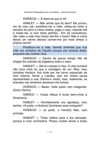 Hamlet de Shakespeare com comentários – Escriba de Cristo
HORÁCIO — E dizer-se que é rei!
HAMLET — Não achas que fiz bem? Ele privou-
me do meu pai, prostituiu-me a mãe, meteu-se entre a
escolha do povo e meus anelos, jogou o laço, visando até
a matar-me, e com tanta perfídia... Em sã consciência,
não cabe a este meu braço dar-lhe o troco? Não é crime
deixar um verme desses corroer-me por mais tempo a
própria carne?
Prostituiu-me a mãe. Hamlet entendia que sua
mãe era cúmplice de Claudio porque era amante deste,
enquanto seu marido vivia.
HORÁCIO — Dentro de pouco tempo hão de
chegar-lhe notícias da Inglaterra sobre o caso.
HAMLET — Até lá o tempo é meu. A vida humana
não dura mais do que a contagem de um. Mas, meu
bondoso Horácio, fico triste por me haver esquecido de
mim mesmo, frente a Laertes; vejo em minha causa
representada a sua. Estimo-o muito; mas, realmente, as
bravatas nos lamentos deixaram-me furioso.
HORÁCIO — Basta. Vede quem vem chegando.
(Entra Osrico)
OSRICO — Vossa Alteza é muito bem-vindo à
Dinamarca.
HAMLET — Humildemente vos agradeço, meu
senhor. (À parte, a Horácio) Conheces esse mosquito?
HORÁCIO — (à parte, a Hamlet) Não, caro
príncipe.
HAMLET — Tanto melhor para a tua salvação,
porque é vício conhecê-lo. Possui muitas terras e todas
[ 148 ]
 