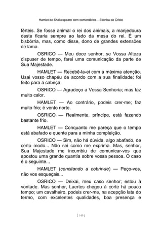 Hamlet de Shakespeare com comentários – Escriba de Cristo
férteis. Se fosse animal o rei dos animais, a manjedoura
deste ficaria sempre ao lado da mesa do rei. É um
bisbórria, mas, como disse, dono de grandes extensões
de lama.
OSRICO — Meu doce senhor, se Vossa Alteza
dispuser de tempo, farei uma comunicação da parte de
Sua Majestade.
HAMLET — Recebê-la-ei com a máxima atenção.
Usai vosso chapéu de acordo com a sua finalidade; foi
feito para a cabeça.
OSRICO — Agradeço a Vossa Senhoria; mas faz
muito calor.
HAMLET — Ao contrário, podeis crer-me; faz
muito frio; é vento norte.
OSRICO — Realmente, príncipe, está fazendo
bastante frio.
HAMLET — Conquanto me pareça que o tempo
está abafado e quente para a minha compleição.
OSRICO — Sim, não há dúvida, algo abafado, de
certo modo... Não sei como me exprima. Mas, senhor,
Sua Majestade me incumbiu de comunicar-vos que
apostou uma grande quantia sobre vossa pessoa. O caso
é o seguinte...
HAMLET (concitando a cobrir-se) — Peço-vos,
não vos esqueçais...
OSRICO — Deixai, meu caso senhor; estou à
vontade. Mas senhor, Laertes chegou à corte há pouco
tempo; um cavalheiro, podeis crer-me, na acepção lata do
termo, com excelentes qualidades, boa presença e
[ 149 ]
 